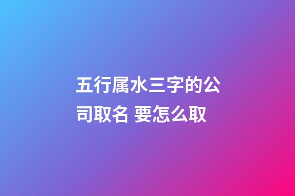 五行属水三字的公司取名 要怎么取
